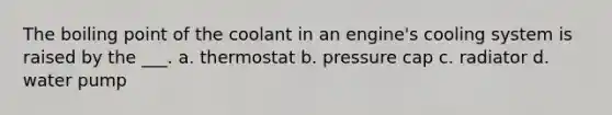 The boiling point of the coolant in an engine's cooling system is raised by the ___. a. thermostat b. pressure cap c. radiator d. water pump