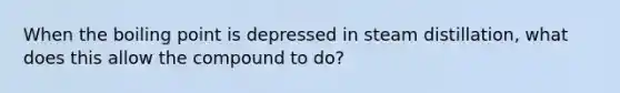 When the boiling point is depressed in steam distillation, what does this allow the compound to do?