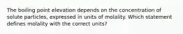 The boiling point elevation depends on the concentration of solute particles, expressed in units of molality. Which statement defines molality with the correct units?