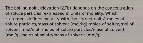 The boiling point elevation (ΔTb) depends on the concentration of solute particles, expressed in units of molality. Which statement defines molality with the correct units? moles of solute particles/mass of solvent (mol/kg) moles of solute/mol of solvent (mol/mol) moles of solute particles/mass of solvent (mol/g) moles of solute/mass of solvent (mol/g)