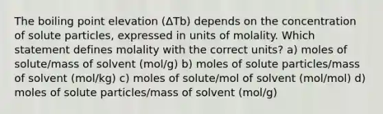 The boiling point elevation (ΔTb) depends on the concentration of solute particles, expressed in units of molality. Which statement defines molality with the correct units? a) moles of solute/mass of solvent (mol/g) b) moles of solute particles/mass of solvent (mol/kg) c) moles of solute/mol of solvent (mol/mol) d) moles of solute particles/mass of solvent (mol/g)