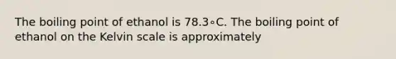 The boiling point of ethanol is 78.3∘C. The boiling point of ethanol on the Kelvin scale is approximately