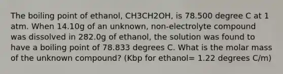 The boiling point of ethanol, CH3CH2OH, is 78.500 degree C at 1 atm. When 14.10g of an unknown, non-electrolyte compound was dissolved in 282.0g of ethanol, the solution was found to have a boiling point of 78.833 degrees C. What is the molar mass of the unknown compound? (Kbp for ethanol= 1.22 degrees C/m)