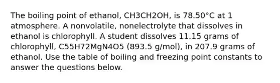 The boiling point of ethanol, CH3CH2OH, is 78.50°C at 1 atmosphere. A nonvolatile, nonelectrolyte that dissolves in ethanol is chlorophyll. A student dissolves 11.15 grams of chlorophyll, C55H72MgN4O5 (893.5 g/mol), in 207.9 grams of ethanol. Use the table of boiling and freezing point constants to answer the questions below.