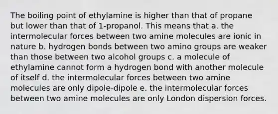 The boiling point of ethylamine is higher than that of propane but lower than that of 1-propanol. This means that a. the intermolecular forces between two amine molecules are ionic in nature b. hydrogen bonds between two amino groups are weaker than those between two alcohol groups c. a molecule of ethylamine cannot form a hydrogen bond with another molecule of itself d. the intermolecular forces between two amine molecules are only dipole-dipole e. the intermolecular forces between two amine molecules are only London dispersion forces.