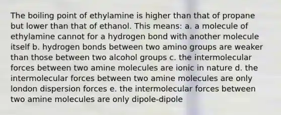 The boiling point of ethylamine is higher than that of propane but lower than that of ethanol. This means: a. a molecule of ethylamine cannot for a hydrogen bond with another molecule itself b. hydrogen bonds between two amino groups are weaker than those between two alcohol groups c. the intermolecular forces between two amine molecules are ionic in nature d. the intermolecular forces between two amine molecules are only london dispersion forces e. the intermolecular forces between two amine molecules are only dipole-dipole