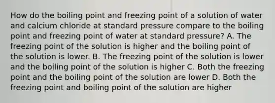 How do the boiling point and freezing point of a solution of water and calcium chloride at standard pressure compare to the boiling point and freezing point of water at standard pressure? A. The freezing point of the solution is higher and the boiling point of the solution is lower. B. The freezing point of the solution is lower and the boiling point of the solution is higher C. Both the freezing point and the boiling point of the solution are lower D. Both the freezing point and boiling point of the solution are higher