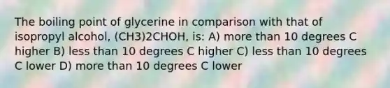 The boiling point of glycerine in comparison with that of isopropyl alcohol, (CH3)2CHOH, is: A) more than 10 degrees C higher B) less than 10 degrees C higher C) less than 10 degrees C lower D) more than 10 degrees C lower