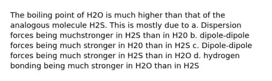 The boiling point of H2O is much higher than that of the analogous molecule H2S. This is mostly due to a. Dispersion forces being muchstronger in H2S than in H20 b. dipole-dipole forces being much stronger in H20 than in H2S c. Dipole-dipole forces being much stronger in H2S than in H2O d. hydrogen bonding being much stronger in H2O than in H2S