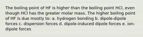 The boiling point of HF is higher than the boiling point HCl, even though HCl has the greater molar mass. The higher boiling point of HF is due mostly to: a. hydrogen bonding b. dipole-dipole forces c. dispersion forces d. dipole-induced dipole forces e. ion-dipole forces