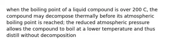 when the boiling point of a liquid compound is over 200 C, the compound may decompose thermally before its atmospheric boiling point is reached; the reduced atmospheric pressure allows the compound to boil at a lower temperature and thus distill without decomposition