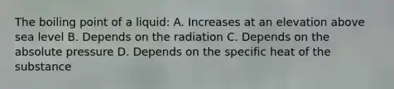 The boiling point of a liquid: A. Increases at an elevation above sea level B. Depends on the radiation C. Depends on the absolute pressure D. Depends on the specific heat of the substance