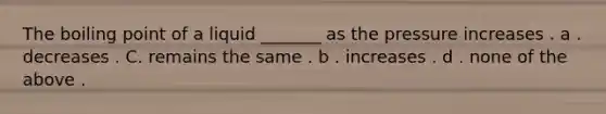 The boiling point of a liquid _______ as the pressure increases . a . decreases . C. remains the same . b . increases . d . none of the above .