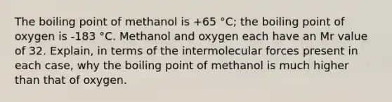 The boiling point of methanol is +65 °C; the boiling point of oxygen is -183 °C. Methanol and oxygen each have an Mr value of 32. Explain, in terms of the intermolecular forces present in each case, why the boiling point of methanol is much higher than that of oxygen.