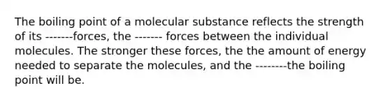 The boiling point of a molecular substance reflects the strength of its -------forces, the ------- forces between the individual molecules. The stronger these forces, the the amount of energy needed to separate the molecules, and the --------the boiling point will be.