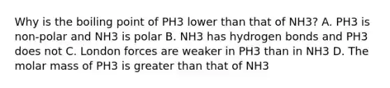 Why is the boiling point of PH3 lower than that of NH3? A. PH3 is non-polar and NH3 is polar B. NH3 has hydrogen bonds and PH3 does not C. London forces are weaker in PH3 than in NH3 D. The molar mass of PH3 is greater than that of NH3