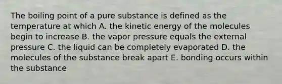 The boiling point of a pure substance is defined as the temperature at which A. the kinetic energy of the molecules begin to increase B. the vapor pressure equals the external pressure C. the liquid can be completely evaporated D. the molecules of the substance break apart E. bonding occurs within the substance