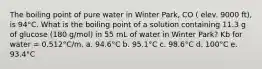 The boiling point of pure water in Winter Park, CO ( elev. 9000 ft), is 94°C. What is the boiling point of a solution containing 11.3 g of glucose (180 g/mol) in 55 mL of water in Winter Park? Kb for water = 0.512°C/m. a. 94.6°C b. 95.1°C c. 98.6°C d. 100°C e. 93.4°C