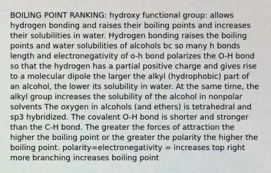 BOILING POINT RANKING: hydroxy functional group: allows hydrogen bonding and raises their boiling points and increases their solubilities in water. Hydrogen bonding raises the boiling points and water solubilities of alcohols bc so many h bonds length and electronegativity of o-h bond polarizes the O-H bond so that the hydrogen has a partial positive charge and gives rise to a molecular dipole the larger the alkyl (hydrophobic) part of an alcohol, the lower its solubility in water. At the same time, the alkyl group increases the solubility of the alcohol in nonpolar solvents The oxygen in alcohols (and ethers) is tetrahedral and sp3 hybridized. The covalent O-H bond is shorter and stronger than the C-H bond. The greater the forces of attraction the higher the boiling point or the greater the polarity the higher the boiling point. polarity=electronegativity = increases top right more branching increases boiling point