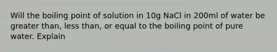 Will the boiling point of solution in 10g NaCl in 200ml of water be greater than, less than, or equal to the boiling point of pure water. Explain