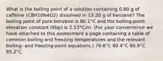 What is the boiling point of a solution containing 0.80 g of caffeine (C8H10N4O2) dissolved in 13.20 g of benzene? The boiling point of pure benzene is 80.1°C and the boiling-point elevation constant (Kbp) is 2.53°C/m. (For your convenience we have attached to this assessment a page containing a table of common boiling and freezing temperatures and the relevant boiling- and freezing-point equations.) 79.8°C 80.4°C 80.9°C 85.2°C