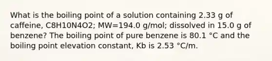 What is the boiling point of a solution containing 2.33 g of caffeine, C8H10N4O2; MW=194.0 g/mol; dissolved in 15.0 g of benzene? The boiling point of pure benzene is 80.1 °C and the boiling point elevation constant, Kb is 2.53 °C/m.