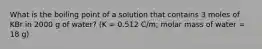 What is the boiling point of a solution that contains 3 moles of KBr in 2000 g of water? (K = 0.512 C/m; molar mass of water = 18 g)