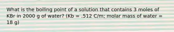 What is the boiling point of a solution that contains 3 moles of KBr in 2000 g of water? (Kb = .512 C/m; molar mass of water = 18 g)