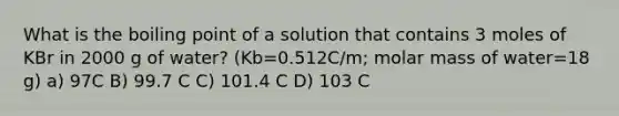 What is the boiling point of a solution that contains 3 moles of KBr in 2000 g of water? (Kb=0.512C/m; molar mass of water=18 g) a) 97C B) 99.7 C C) 101.4 C D) 103 C