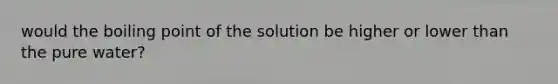 would the boiling point of the solution be higher or lower than the pure water?