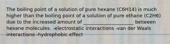 The boiling point of a solution of pure hexane (C6H14) is much higher than the boiling point of a solution of pure ethane (C2H6) due to the increased amount of _____________________ between hexane molecules. -electrostatic interactions -van der Waals interactions -hydrophobic effect