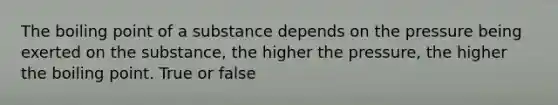 The boiling point of a substance depends on the pressure being exerted on the substance, the higher the pressure, the higher the boiling point. True or false