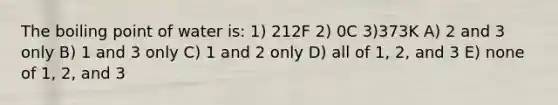 The boiling point of water is: 1) 212F 2) 0C 3)373K A) 2 and 3 only B) 1 and 3 only C) 1 and 2 only D) all of 1, 2, and 3 E) none of 1, 2, and 3