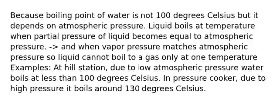 Because boiling point of water is not 100 degrees Celsius but it depends on atmospheric pressure. Liquid boils at temperature when partial pressure of liquid becomes equal to atmospheric pressure. -> and when vapor pressure matches atmospheric pressure so liquid cannot boil to a gas only at one temperature Examples: At hill station, due to low atmospheric pressure water boils at less than 100 degrees Celsius. In pressure cooker, due to high pressure it boils around 130 degrees Celsius.