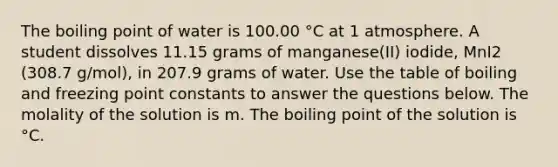 The boiling point of water is 100.00 °C at 1 atmosphere. A student dissolves 11.15 grams of manganese(II) iodide, MnI2 (308.7 g/mol), in 207.9 grams of water. Use the table of boiling and freezing point constants to answer the questions below. The molality of the solution is m. The boiling point of the solution is °C.