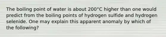 The boiling point of water is about 200°C higher than one would predict from the boiling points of hydrogen sulfide and hydrogen selenide. One may explain this apparent anomaly by which of the following?