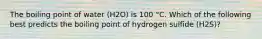 The boiling point of water (H2O) is 100 °C. Which of the following best predicts the boiling point of hydrogen sulfide (H2S)?