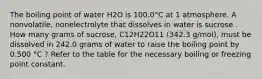 The boiling point of water H2O is 100.0°C at 1 atmosphere. A nonvolatile, nonelectrolyte that dissolves in water is sucrose . How many grams of sucrose, C12H22O11 (342.3 g/mol), must be dissolved in 242.0 grams of water to raise the boiling point by 0.500 °C ? Refer to the table for the necessary boiling or freezing point constant.