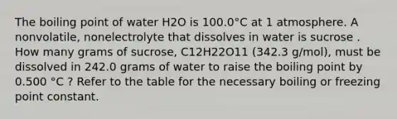 The boiling point of water H2O is 100.0°C at 1 atmosphere. A nonvolatile, nonelectrolyte that dissolves in water is sucrose . How many grams of sucrose, C12H22O11 (342.3 g/mol), must be dissolved in 242.0 grams of water to raise the boiling point by 0.500 °C ? Refer to the table for the necessary boiling or freezing point constant.