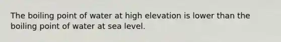 The boiling point of water at high elevation is lower than the boiling point of water at sea level.