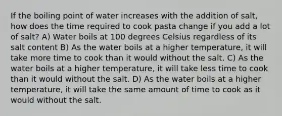 If the boiling point of water increases with the addition of salt, how does the time required to cook pasta change if you add a lot of salt? A) Water boils at 100 degrees Celsius regardless of its salt content B) As the water boils at a higher temperature, it will take more time to cook than it would without the salt. C) As the water boils at a higher temperature, it will take less time to cook than it would without the salt. D) As the water boils at a higher temperature, it will take the same amount of time to cook as it would without the salt.