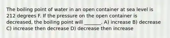 The boiling point of water in an open container at sea level is 212 degrees F. If the pressure on the open container is decreased, the boiling point will _______. A) increase B) decrease C) increase then decrease D) decrease then increase