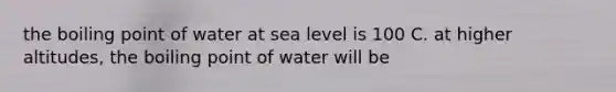 the boiling point of water at sea level is 100 C. at higher altitudes, the boiling point of water will be