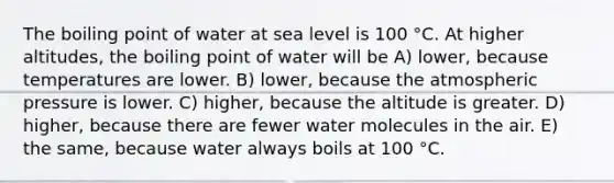 The boiling point of water at sea level is 100 °C. At higher altitudes, the boiling point of water will be A) lower, because temperatures are lower. B) lower, because the atmospheric pressure is lower. C) higher, because the altitude is greater. D) higher, because there are fewer water molecules in the air. E) the same, because water always boils at 100 °C.