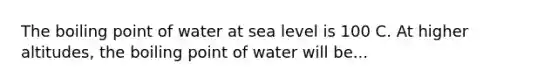 The boiling point of water at sea level is 100 C. At higher altitudes, the boiling point of water will be...