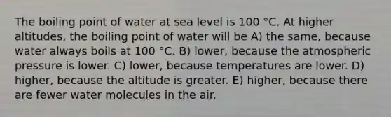 The boiling point of water at sea level is 100 °C. At higher altitudes, the boiling point of water will be A) the same, because water always boils at 100 °C. B) lower, because the atmospheric pressure is lower. C) lower, because temperatures are lower. D) higher, because the altitude is greater. E) higher, because there are fewer water molecules in the air.