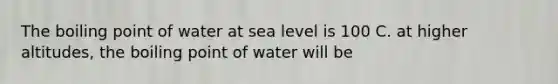 The boiling point of water at sea level is 100 C. at higher altitudes, the boiling point of water will be