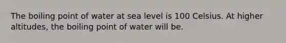 The boiling point of water at sea level is 100 Celsius. At higher altitudes, the boiling point of water will be.