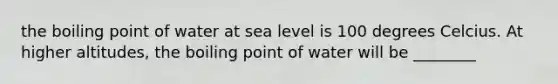 the boiling point of water at sea level is 100 degrees Celcius. At higher altitudes, the boiling point of water will be ________