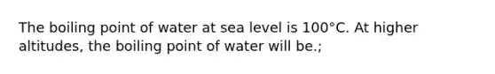 The boiling point of water at sea level is 100°C. At higher altitudes, the boiling point of water will be.;